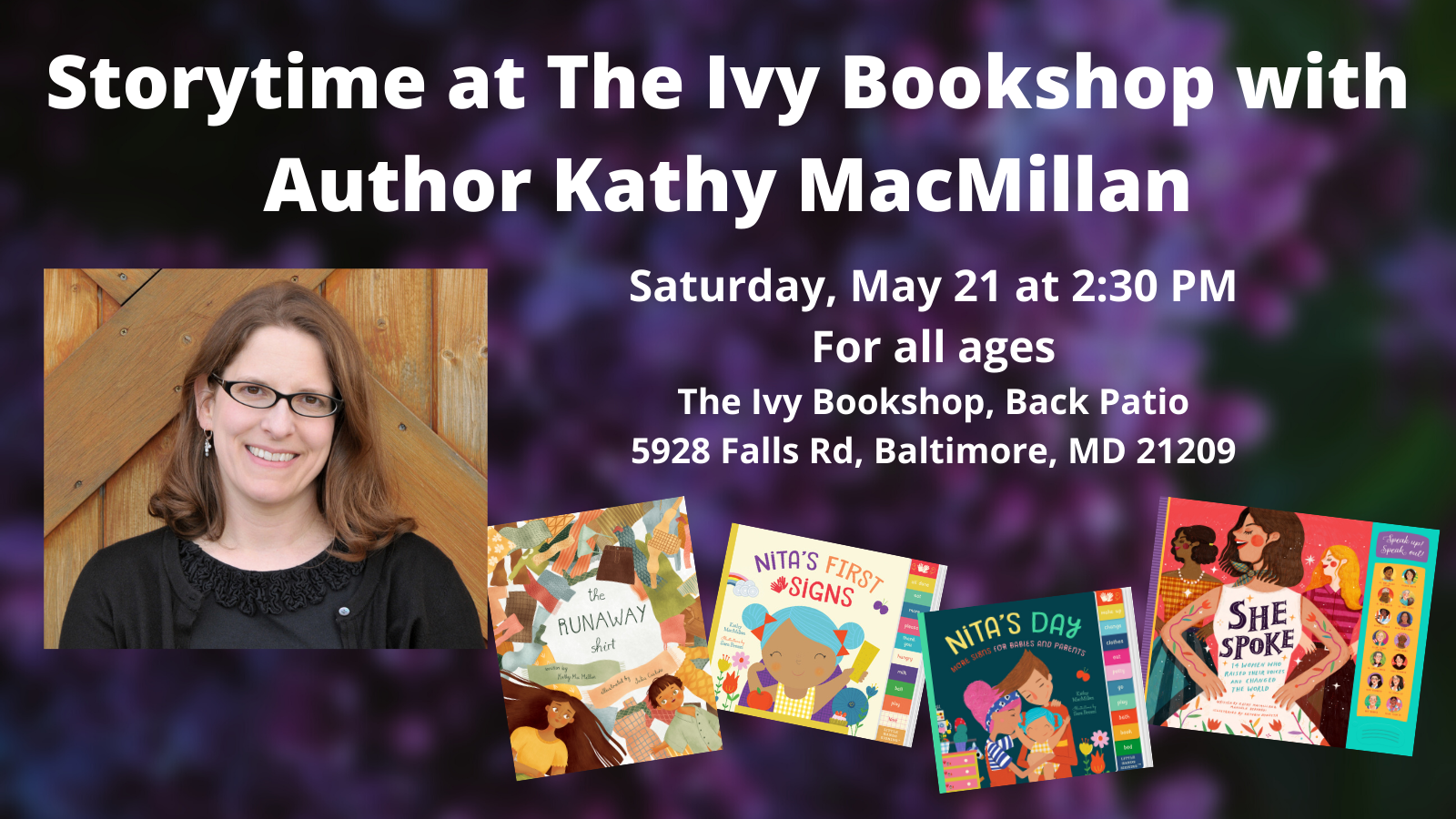 A photo of a smiling white woman with glasses appears next to the covers of picture book THE RUNAWAY SHIRT and board books NITA'S FIRST SIGNS and NITA'S DAY and nonfiction book SHE SPOKE. Text appears in white against a photo of purple flowers: Storytime at The Ivy Bookshop with Author Kathy MacMillan. Saturday, May 21 at 2:30 PM. For all ages. The Ivy Bookshop, Back Patio. 5928 Falls Rd, Baltimore, MD 21209.